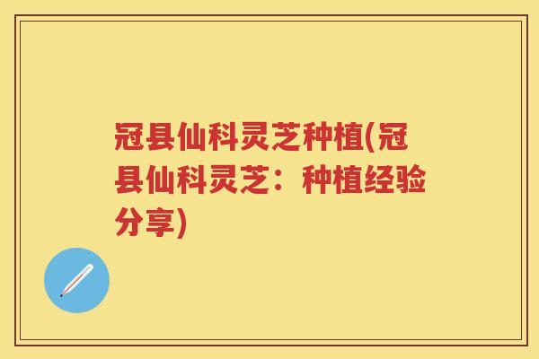 冠县仙科灵芝种植(冠县仙科灵芝：种植经验分享)