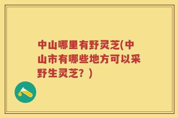 中山哪里有野灵芝(中山市有哪些地方可以采野生灵芝？)
