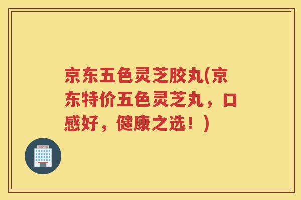 京东五色灵芝胶丸(京东特价五色灵芝丸，口感好，健康之选！)