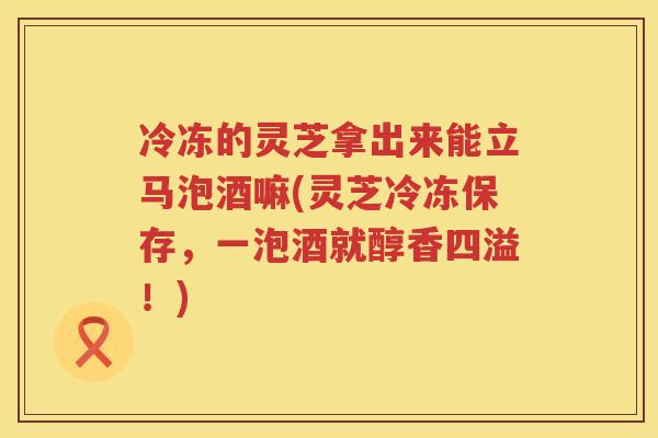 冷冻的灵芝拿出来能立马泡酒嘛(灵芝冷冻保存，一泡酒就醇香四溢！)