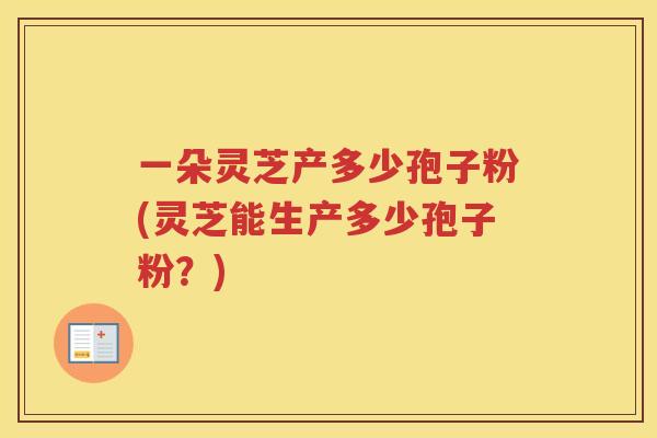 一朵灵芝产多少孢子粉(灵芝能生产多少孢子粉？)