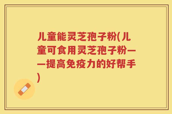儿童能灵芝孢子粉(儿童可食用灵芝孢子粉——提高免疫力的好帮手)
