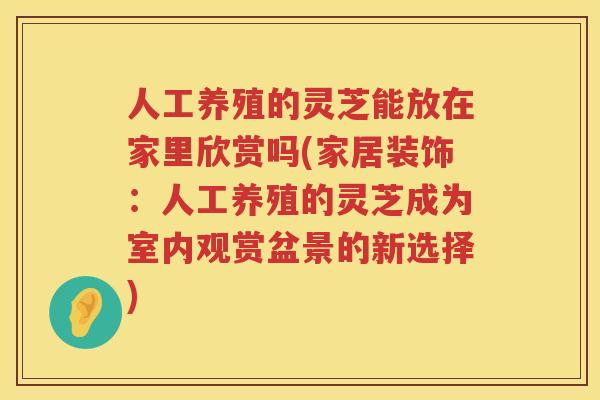 人工养殖的灵芝能放在家里欣赏吗(家居装饰：人工养殖的灵芝成为室内观赏盆景的新选择)