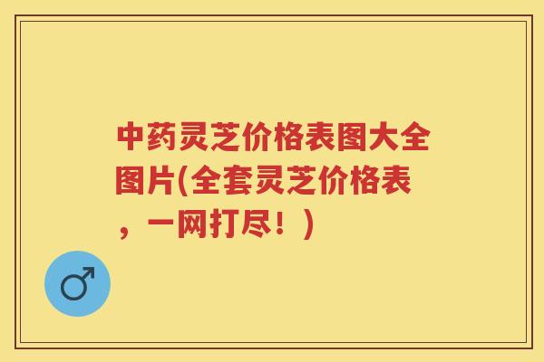 灵芝价格表图大全图片(全套灵芝价格表，一网打尽！)