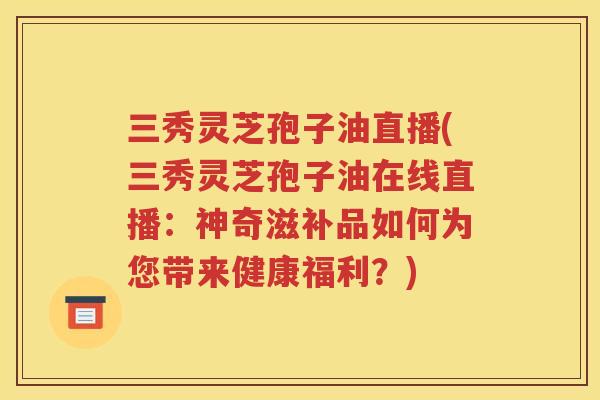 三秀灵芝孢子油直播(三秀灵芝孢子油在线直播：神奇滋补品如何为您带来健康福利？)