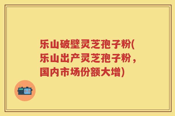 乐山破壁灵芝孢子粉(乐山出产灵芝孢子粉，国内市场份额大增)