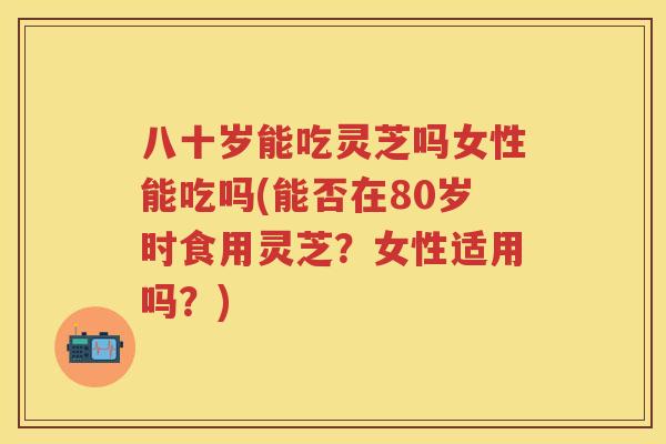 八十岁能吃灵芝吗女性能吃吗(能否在80岁时食用灵芝？女性适用吗？)