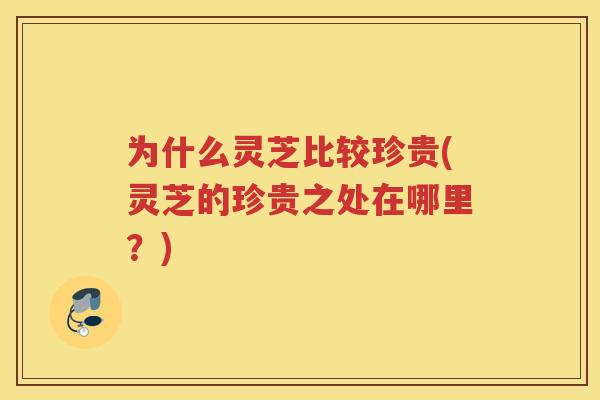 为什么灵芝比较珍贵(灵芝的珍贵之处在哪里?) 为什么灵芝比较珍贵(灵芝的珍贵之处在哪里?)