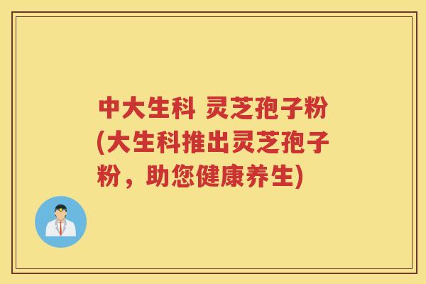 中大生科 灵芝孢子粉(大生科推出灵芝孢子粉，助您健康养生)