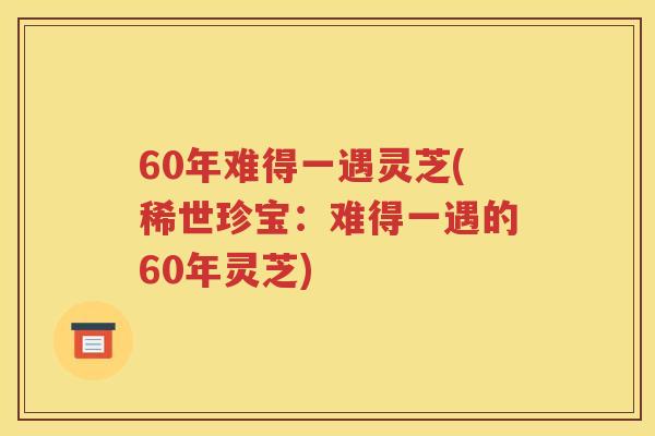 60年难得一遇灵芝(稀世珍宝：难得一遇的60年灵芝)