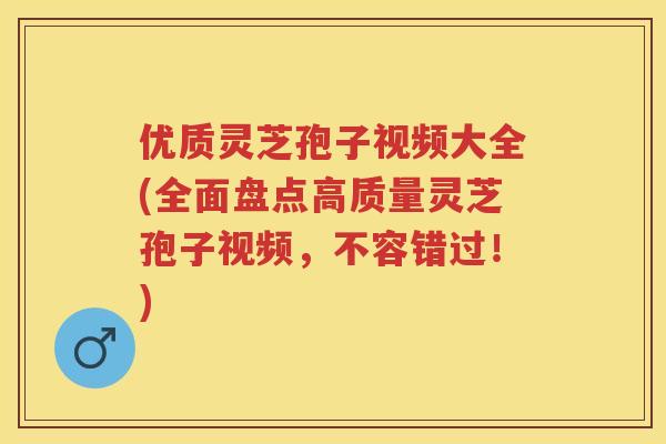 优质灵芝孢子视频大全(全面盘点高质量灵芝孢子视频，不容错过！)