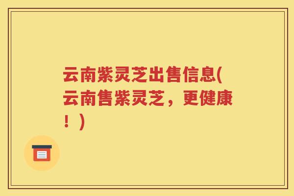 云南紫灵芝出售信息(云南售紫灵芝，更健康！)