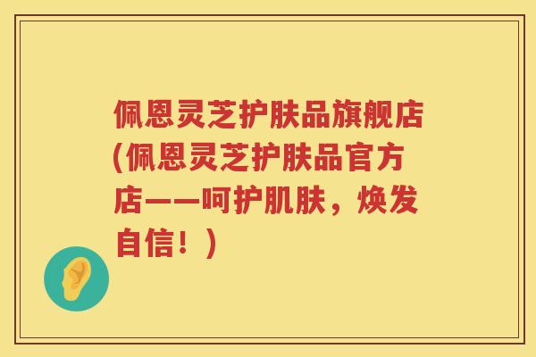 佩恩灵芝护肤品旗舰店(佩恩灵芝护肤品官方店——呵护，焕发自信！)