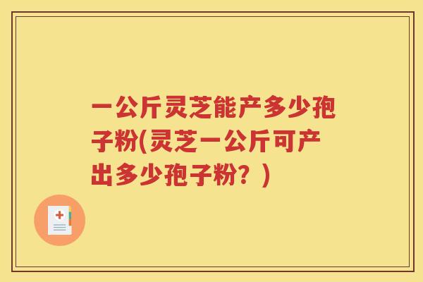 一公斤灵芝能产多少孢子粉(灵芝一公斤可产出多少孢子粉？)