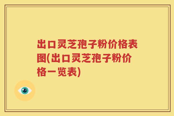 出口灵芝孢子粉价格表图(出口灵芝孢子粉价格一览表)