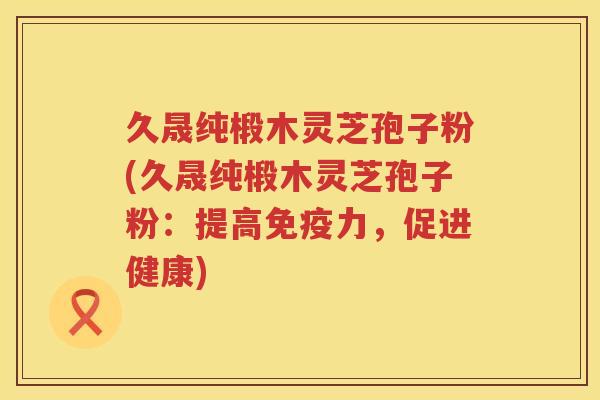 久晟纯椴木灵芝孢子粉(久晟纯椴木灵芝孢子粉：提高免疫力，促进健康)