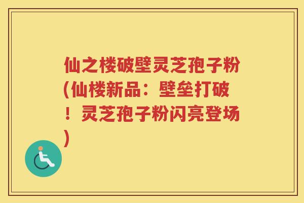 仙之楼破壁灵芝孢子粉(仙楼新品：壁垒打破！灵芝孢子粉闪亮登场)