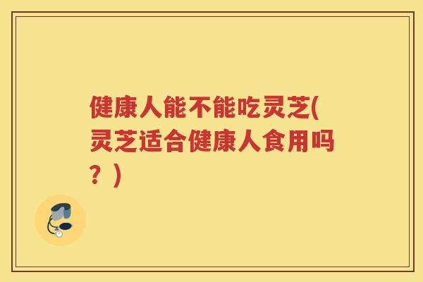 健康人能不能吃灵芝(灵芝适合健康人食用吗？)
