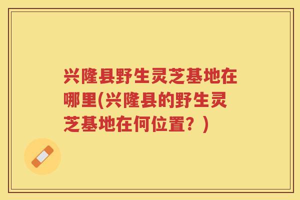 兴隆县野生灵芝基地在哪里(兴隆县的野生灵芝基地在何位置？)