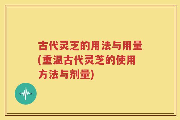 古代灵芝的用法与用量(重温古代灵芝的使用方法与剂量)