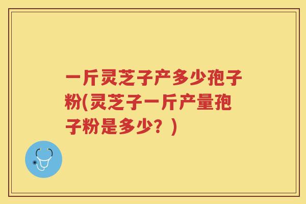 一斤灵芝子产多少孢子粉(灵芝子一斤产量孢子粉是多少？)
