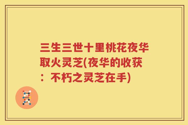 三生三世十里桃花夜华取火灵芝(夜华的收获：不朽之灵芝在手)