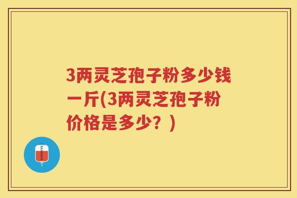 3两灵芝孢子粉多少钱一斤(3两灵芝孢子粉价格是多少？)