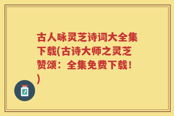 古人咏灵芝诗词大全集下载(古诗大师之灵芝赞颂：全集免费下载！)