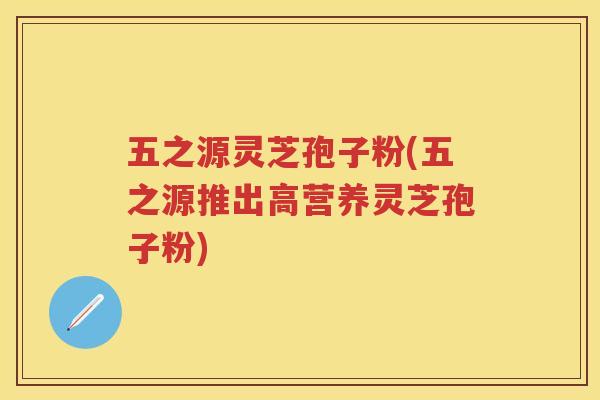 五之源灵芝孢子粉(五之源推出高营养灵芝孢子粉)
