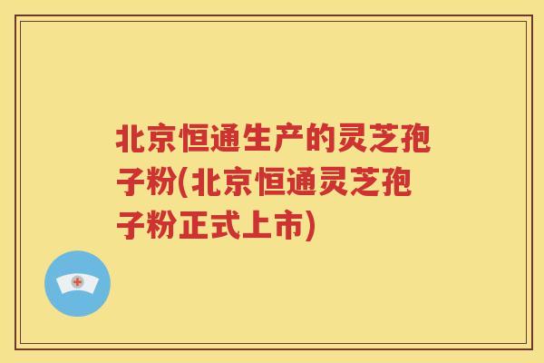 北京恒通生产的灵芝孢子粉(北京恒通灵芝孢子粉正式上市) 北京恒通生产的灵芝孢子粉(北京恒通灵芝孢子粉正式上市)