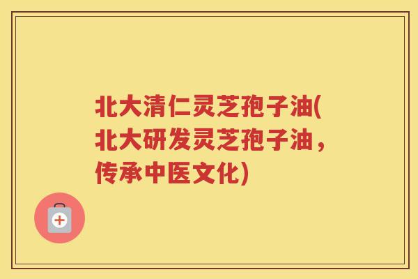 北大清仁灵芝孢子油(北大研发灵芝孢子油，传承中医文化)