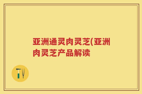 亚洲通灵肉灵芝(亚洲肉灵芝产品解读