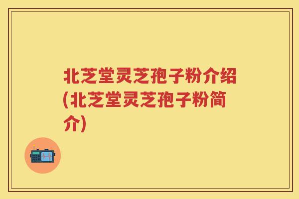 北芝堂灵芝孢子粉介绍(北芝堂灵芝孢子粉简介)