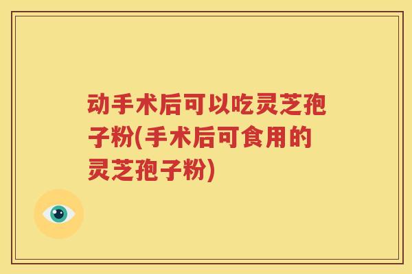 动手术后可以吃灵芝孢子粉(手术后可食用的灵芝孢子粉)