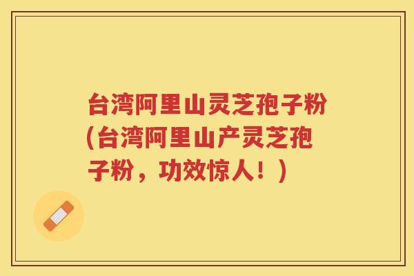 台湾阿里山灵芝孢子粉(台湾阿里山产灵芝孢子粉，功效惊人！)