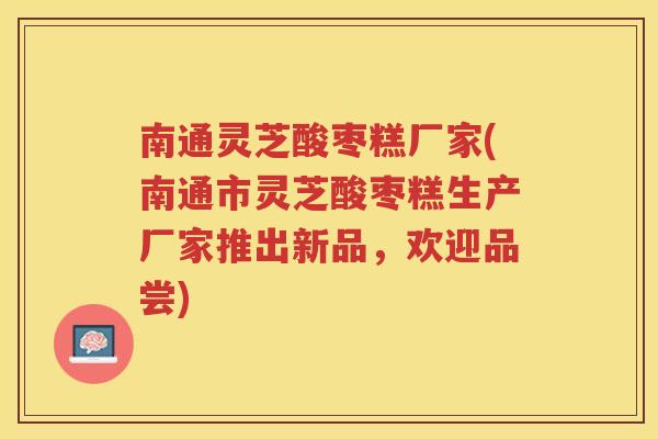 南通灵芝酸枣糕厂家(南通市灵芝酸枣糕生产厂家推出新品，欢迎品尝)