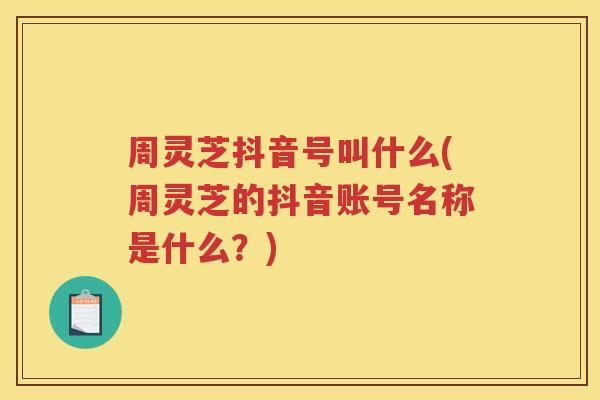 周灵芝抖音号叫什么(周灵芝的抖音账号名称是什么？)
