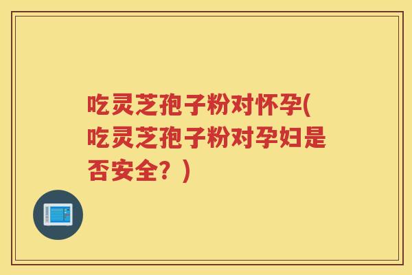 吃灵芝孢子粉对怀孕(吃灵芝孢子粉对孕妇是否安全？)