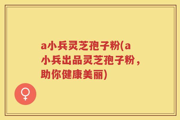 a小兵灵芝孢子粉(a小兵出品灵芝孢子粉，助你健康美丽)