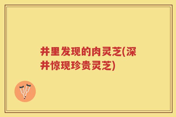 井里发现的肉灵芝(深井惊现珍贵灵芝) 井里发现的肉灵芝(深井惊现珍贵灵芝)