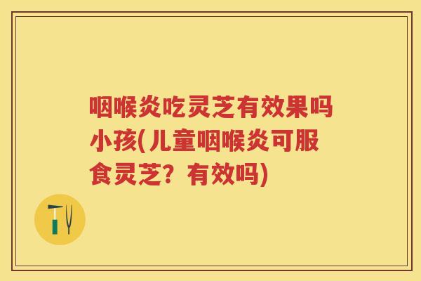 咽喉炎吃灵芝有效果吗小孩(儿童咽喉炎可服食灵芝？有效吗)