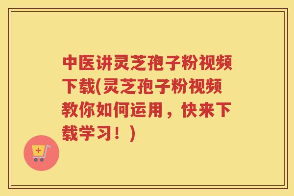 中医讲灵芝孢子粉视频下载(灵芝孢子粉视频教你如何运用，快来下载学习！)