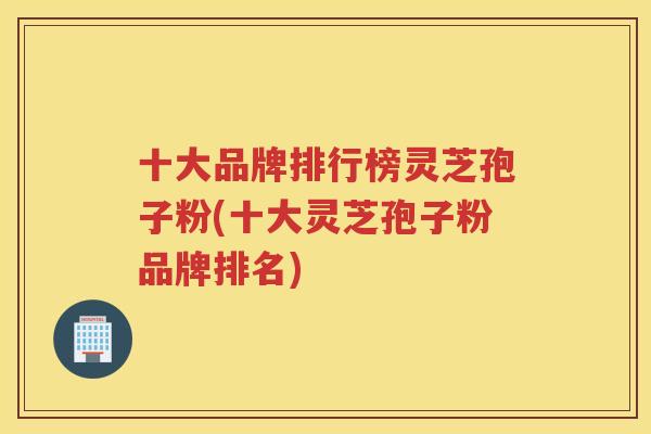 十大品牌排行榜灵芝孢子粉(十大灵芝孢子粉品牌排名)