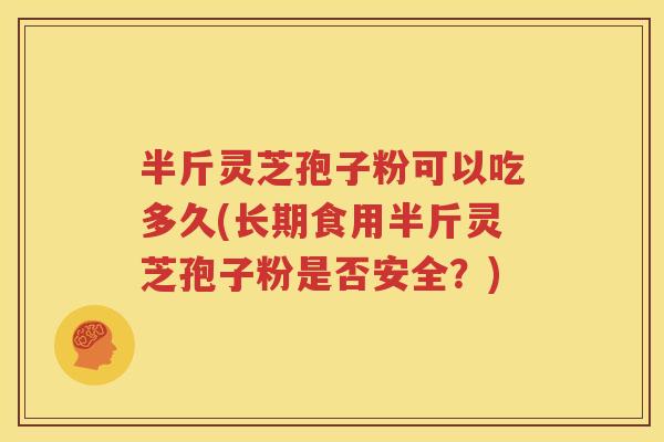 半斤灵芝孢子粉可以吃多久(长期食用半斤灵芝孢子粉是否安全？)