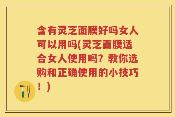 含有灵芝面膜好吗女人可以用吗(灵芝面膜适合女人使用吗？教你选购和正确使用的小技巧！)