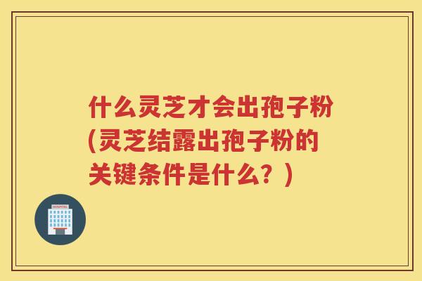 什么灵芝才会出孢子粉(灵芝结露出孢子粉的关键条件是什么？)