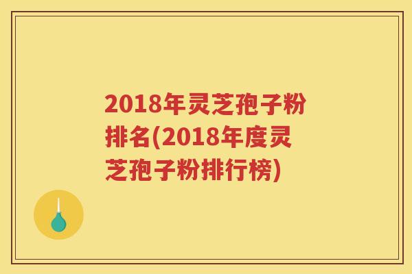 2018年灵芝孢子粉排名(2018年度灵芝孢子粉排行榜)