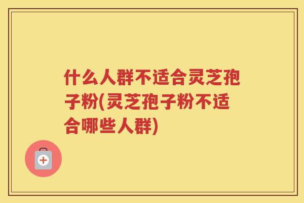 什么人群不适合灵芝孢子粉(灵芝孢子粉不适合哪些人群)