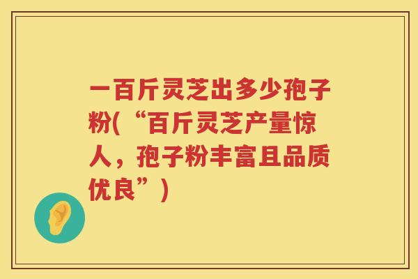 一百斤灵芝出多少孢子粉(“百斤灵芝产量惊人，孢子粉丰富且品质优良”)