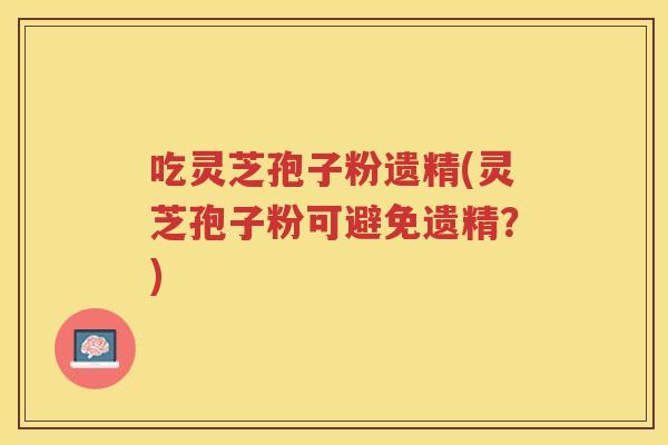 吃灵芝孢子粉遗精(灵芝孢子粉可避免遗精？)